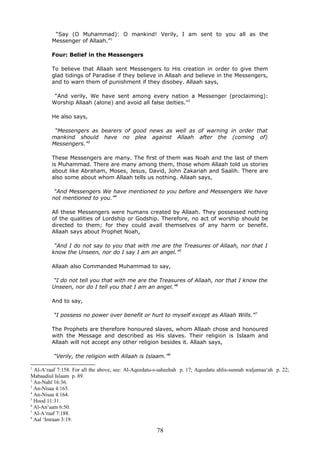 “Say (O Muhammad): O mankind! Verily, I am sent to you all as the
Messenger of Allaah.”1
Four: Belief in the Messengers
To believe that Allaah sent Messengers to His creation in order to give them
glad tidings of Paradise if they believe in Allaah and believe in the Messengers,
and to warn them of punishment if they disobey. Allaah says,
“And verily, We have sent among every nation a Messenger (proclaiming):
Worship Allaah (alone) and avoid all false deities.”2
He also says,
“Messengers as bearers of good news as well as of warning in order that
mankind should have no plea against Allaah after the (coming of)
Messengers.”3
These Messengers are many. The first of them was Noah and the last of them
is Muhammad. There are many among them, those whom Allaah told us stories
about like Abraham, Moses, Jesus, David, John Zakariah and Saalih. There are
also some about whom Allaah tells us nothing. Allaah says,
“And Messengers We have mentioned to you before and Messengers We have
not mentioned to you.”4
All these Messengers were humans created by Allaah. They possessed nothing
of the qualities of Lordship or Godship. Therefore, no act of worship should be
directed to them; for they could avail themselves of any harm or benefit.
Allaah says about Prophet Noah,
“And I do not say to you that with me are the Treasures of Allaah, nor that I
know the Unseen, nor do I say I am an angel.”5
Allaah also Commanded Muhammad to say,
“I do not tell you that with me are the Treasures of Allaah, nor that I know the
Unseen, nor do I tell you that I am an angel.”6
And to say,
“I possess no power over benefit or hurt to myself except as Allaah Wills.”7
The Prophets are therefore honoured slaves, whom Allaah chose and honoured
with the Message and described as His slaves. Their religion is Islaam and
Allaah will not accept any other religion besides it. Allaah says,
“Verily, the religion with Allaah is Islaam.”8
1
Al-A‘raaf 7:158. For all the above, see: Al-Aqeedatu-s-saheehah p. 17; Aqeedatu ahlis-sunnah waljamaa‘ah p. 22;
Mabaadiul Islaam p. 89.
2
An-Nahl 16:36.
3
An-Nisaa 4:165.
4
An-Nisaa 4:164.
5
Hood 11:31.
6
Al-An‘aam 6:50.
7
Al-A‘raaf 7:188.
8
Aal ‘Imraan 3:19.
78
 