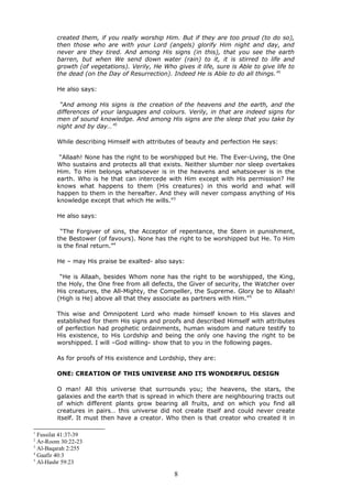 created them, if you really worship Him. But if they are too proud (to do so),
then those who are with your Lord (angels) glorify Him night and day, and
never are they tired. And among His signs (in this), that you see the earth
barren, but when We send down water (rain) to it, it is stirred to life and
growth (of vegetations). Verily, He Who gives it life, sure is Able to give life to
the dead (on the Day of Resurrection). Indeed He is Able to do all things.”1
He also says:
“And among His signs is the creation of the heavens and the earth, and the
differences of your languages and colours. Verily, in that are indeed signs for
men of sound knowledge. And among His signs are the sleep that you take by
night and by day…”2
While describing Himself with attributes of beauty and perfection He says:
“Allaah! None has the right to be worshipped but He. The Ever-Living, the One
Who sustains and protects all that exists. Neither slumber nor sleep overtakes
Him. To Him belongs whatsoever is in the heavens and whatsoever is in the
earth. Who is he that can intercede with Him except with His permission? He
knows what happens to them (His creatures) in this world and what will
happen to them in the hereafter. And they will never compass anything of His
knowledge except that which He wills.”3
He also says:
“The Forgiver of sins, the Acceptor of repentance, the Stern in punishment,
the Bestower (of favours). None has the right to be worshipped but He. To Him
is the final return.”4
He – may His praise be exalted- also says:
“He is Allaah, besides Whom none has the right to be worshipped, the King,
the Holy, the One free from all defects, the Giver of security, the Watcher over
His creatures, the All-Mighty, the Compeller, the Supreme. Glory be to Allaah!
(High is He) above all that they associate as partners with Him.”5
This wise and Omnipotent Lord who made himself known to His slaves and
established for them His signs and proofs and described Himself with attributes
of perfection had prophetic ordainments, human wisdom and nature testify to
His existence, to His Lordship and being the only one having the right to be
worshipped. I will –God willing- show that to you in the following pages.
As for proofs of His existence and Lordship, they are:
ONE: CREATION OF THIS UNIVERSE AND ITS WONDERFUL DESIGN
O man! All this universe that surrounds you; the heavens, the stars, the
galaxies and the earth that is spread in which there are neighbouring tracts out
of which different plants grow bearing all fruits, and on which you find all
creatures in pairs… this universe did not create itself and could never create
itself. It must then have a creator. Who then is that creator who created it in
1
Fussilat 41:37-39
2
Ar-Room 30:22-23
3
Al-Baqarah 2:255
4
Gaafir 40:3
5
Al-Hashr 59:23
8
 