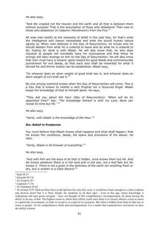 He also says,
"And We created not the heaven and the earth and all that is between them
without purpose! That is the assumption of those who disbelieve! Then woe to
those who disbelieve (in Islaamic Monotheism) from the Fire."1
All wise men testify to the necessity of belief in the Last Day; for that's what
the intelligence and reason necessitate and what the sound human nature
agrees to. When man believes in the Day of Resurrection, he knows why he
should abstain from what he is ordered to leave and do what he is ordered to
do, hoping for what is with Allaah. He will also know that, he who does
injustice to people will inevitably have his recompense and that those he
wrongs will take revenge on him on the Day of Resurrection. He will also know
that man must have a reward: good reward for good deeds and commensurate
punishment for evil deeds, so that each soul shall be rewarded for what it
strived for and Divine Justice can be established. Allaah says,
"So whoever does an atom weight of good shall see it; and whoever does an
atom weight of evil shall see it."2
No one among mankind knows when the Day of Resurrection will come. This is
a Day that is known to neither a sent Prophet nor a favoured Angel. Allaah
keeps the knowledge of that to Himself alone. He says,
"They ask you about the Hour (Day of Resurrection): 'When will be its
appointed time?' Say: 'The Knowledge thereof is with my Lord. None can
reveal its time but He.' "3
He also says,
"Verily, with Allaah is the knowledge of the Hour."4
Six: Belief in Predecree
You must believe that Allaah knows what happens and what shall happen; that
He knows the conditions, deeds, life spans and provisions of His slaves. He
says,
"Verily, Allaah is All-Knower of everything."5
He also says,
"And with Him are the keys of all that is hidden, none knows them but He. And
He knows whatever there is in the land and in the sea; not a leaf falls but He
knows it. There is not a grain in the darkness of the earth nor anything fresh or
dry, but is written in a Clear Record."6
1
Saad 38:27.
2
Zalzalah 99:7-8.
3
Al-A'raaf 6:187.
4
Luqmaan 31:34.
5
Al-'Ankaboot 29:62.
6
Al-An'aam 6:59. Had not there been in the Qur'aan but only this verse, it would have been enough as a clear evidence
and decisive proof that it is from Allaah; for mankind, in all their ages – even in this age, where knowledge is
widespread and man grows arrogant – have not thought of this comprehensive encompassment, let alone having the
ability to do any of that. The highest extent to which their efforts could carry them is to closely observe a tree or insect
in a particular environment, in order to reveal to us a part of its mysteries. But what is hidden from them in that tree or
insect is greater. As for comprehensive think and encompassment, it is a matter that mankind have not known or have
the ability to know.
81
 