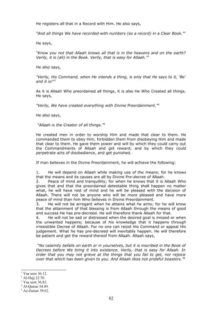 He registers all that in a Record with Him. He also says,
"And all things We have recorded with numbers (as a record) in a Clear Book."1
He says,
"Know you not that Allaah knows all that is in the heavens and on the earth?
Verily, it is (all) in the Book. Verily, that is easy for Allaah."2
He also says,
"Verily, His Command, when He intends a thing, is only that He says to it, 'Be'
and it is!"3
As it is Allaah Who preordained all things, it is also He Who Created all things.
He says,
"Verily, We have created everything with Divine Preordainment."4
He also says,
“Allaah is the Creator of all things.”5
He created men in order to worship Him and made that clear to them. He
commanded them to obey Him, forbidden them from disobeying Him and made
that clear to them. He gave them power and will by which they could carry out
the Commandments of Allaah and get reward; and by which they could
perpetrate acts of disobedience, and get punished.
If man believes in the Divine Preordainment, he will achieve the following:
1. He will depend on Allaah while making use of the means; for he knows
that the means and its causes are all by Divine Pre-decree of Allaah.
2. Peace of mind and tranquillity; for when he knows that it is Allaah Who
gives that and that the preordained detestable thing shall happen no matter
what, he will have rest of mind and he will be pleased with the decision of
Allaah. There will not be anyone who will be more pleased and have more
peace of mind than him Who believes in Divine Preordainment.
3. He will not be arrogant when he attains what he aims; for he will know
that the attainment of that blessing is from Allaah through the means of good
and success He has pre-decreed. He will therefore thank Allaah for that.
4. He will not be sad or distressed when the desired goal is missed or when
the unwanted happens; because of his knowledge that it happens through
irresistible Decree of Allaah. For no one can resist His Command or appeal His
judgement. What he has pre-decreed will inevitably happen. He will therefore
be patient and get the reward thereof from Allaah. Allaah says,
“No calamity befalls on earth or in yourselves, but it is inscribed in the Book of
Decrees before We bring it into existence. Verily, that is easy for Allaah. In
order that you may not grieve at the things that you fail to get, nor rejoice
over that which has been given to you. And Allaah likes not prideful boasters.”6
1
Yaa seen 36:12.
2
Al-Hajj 22:70.
3
Yaa seen 36:82.
4
Al-Qamar 54:49.
5
Az-Zumar 39:62.
82
 