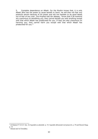5. Complete dependence on Allaah. For the Muslim knows that, it is only
Allaah Who has the power to cause benefit or harm. He will then not fear any
powerful person because of his power and will not hesitate to do good deeds
out of fear of any man. The Prophet told Ibn Abbaas: “Know that if all mankind
are unanimous on benefiting you, they cannot benefit you with anything except
with that which Allaah has predecreed for you. If they are also unanimous on
harming you, they cannot harm you except with that which Allaah has
predecreed for you.”1
6
Al-Hadeed 57:22-23. See: Al-Aqeedah as-saheehah p. 19; Aqeedah ahlisunnah wal jamaa‘ah p. 39 and Deenul Haqq
p. 18.
1
Ahmad and At-Tirmidhee.
83
 