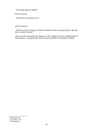 “And speak good to people”1
And His saying,
“And those who pardon men.”2
And His saying,
“And let not the enmity and hatred of others make you avoid justice. Be just;
that is nearer to piety.”3
After we have discussed the degrees of this religion and the fundamentals of
each degree, it is appropriate that we discuss briefly the beauties of Islaam.
1
Al-Baqarah 2:83.
2
Aal ‘Imraan 3:134.
3
Al-Maaidah 5:8.
85
 