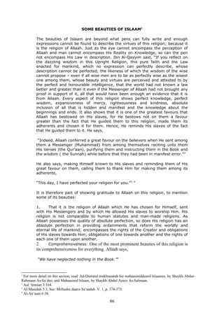 SOME BEAUTIES OF ISLAAM1
The beauties of Islaam are beyond what pens can fully write and enough
expressions cannot be found to describe the virtues of this religion; because it
is the religion of Allaah. Just as the eye cannot encompass the perception of
Allaah and man cannot encompass His Reality on Knowledge, so can the pen
not encompass His Law in description. Ibn Al-Qayyim said, “If you reflect on
the dazzling wisdom in this Upright Religion, this pure faith and the Law
enacted for mankind, which no expression can perfectly describe, whose
description cannot be perfected, the likeness of which the wisdom of the wise
cannot propose – even if all wise men are to be as perfectly wise as the wisest
one among them, whose beauty and virtues are perceived and attested to by
the perfect and honourable intelligence, that the world had not known a law
better and greater than it even if the Messenger of Allaah had not brought any
proof in support of it, all that would have been enough an evidence that it is
from Allaah. Every aspect of this religion shows perfect knowledge, perfect
wisdom, expansiveness of mercy, righteousness and kindness, absolute
inclusion of all that is hidden and manifest and the knowledge about the
beginnings and ends. It also shows that it is one of the greatest favours that
Allaah has bestowed on His slaves, for He bestows not on them a favour
greater than the fact that He guided them to this religion, made them its
adherents and chosen it for them. Hence, He reminds His slaves of the fact
that He guided them to it. He says,
“Indeed, Allaah conferred a great favour on the believers when He sent among
them a Messenger (Muhammad) from among themselves reciting unto them
His Verses (the Qur’aan), purifying them and instructing them in the Book and
the wisdom ( the Sunnah) while before that they had been in manifest error.”2
He also says, making Himself known to His slaves and reminding them of His
great favour on them, calling them to thank Him for making them among its
adherents,
“This day, I have perfected your religion for you.”3
”
It is therefore part of showing gratitude to Allaah on this religion, to mention
some of its beauties:
1. That it is the religion of Allaah which He has chosen for Himself, sent
with His Messengers and by which He allowed His slaves to worship Him. His
religion is not comparable to human statutes and man-made religions. As
Allaah possesses the quality of absolute perfection, so does His religion has an
absolute perfection in providing ordainments that reform the worldly and
eternal life of mankind; encompasses the rights of the Creator and obligations
of His slaves towards Him; obligations of one towards another and the rights of
each one of them upon another.
2. Comprehensiveness: One of the most prominent beauties of this religion is
its comprehensiveness for everything. Allaah says,
“We have neglected nothing in the Book.”4
1
For more detail on this section, read Ad-Durratul mukhtasarah fee mahaasiniddeenil Islaamee, by Shaykh Abdur-
Rahmaan As-Sa‘dee; and Mahaasinul Islaam, by Shaykh Abdul Azeez As-Salmaan.
2
Aal ‘Imraan 3:164.
3
Al-Maaidah 5:3, See: Miftaahu daaris Sa‘aadah V. 1, p. 374-375.
4
Al-An‘aam 6:38.
86
 