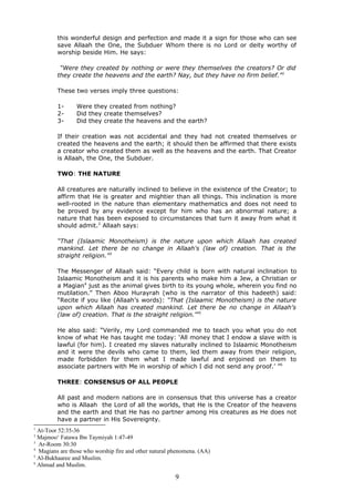 this wonderful design and perfection and made it a sign for those who can see
save Allaah the One, the Subduer Whom there is no Lord or deity worthy of
worship beside Him. He says:
“Were they created by nothing or were they themselves the creators? Or did
they create the heavens and the earth? Nay, but they have no firm belief.”1
These two verses imply three questions:
1- Were they created from nothing?
2- Did they create themselves?
3- Did they create the heavens and the earth?
If their creation was not accidental and they had not created themselves or
created the heavens and the earth; it should then be affirmed that there exists
a creator who created them as well as the heavens and the earth. That Creator
is Allaah, the One, the Subduer.
TWO: THE NATURE
All creatures are naturally inclined to believe in the existence of the Creator; to
affirm that He is greater and mightier than all things. This inclination is more
well-rooted in the nature than elementary mathematics and does not need to
be proved by any evidence except for him who has an abnormal nature; a
nature that has been exposed to circumstances that turn it away from what it
should admit.2
Allaah says:
“That (Islaamic Monotheism) is the nature upon which Allaah has created
mankind. Let there be no change in Allaah's (law of) creation. That is the
straight religion.”3
The Messenger of Allaah said: “Every child is born with natural inclination to
Islaamic Monotheism and it is his parents who make him a Jew, a Christian or
a Magian4
just as the animal gives birth to its young whole, wherein you find no
mutilation.” Then Aboo Hurayrah (who is the narrator of this hadeeth) said:
“Recite if you like (Allaah’s words): “That (Islaamic Monotheism) is the nature
upon which Allaah has created mankind. Let there be no change in Allaah's
(law of) creation. That is the straight religion.'”5
He also said: “Verily, my Lord commanded me to teach you what you do not
know of what He has taught me today: ‘All money that I endow a slave with is
lawful (for him). I created my slaves naturally inclined to Islaamic Monotheism
and it were the devils who came to them, led them away from their religion,
made forbidden for them what I made lawful and enjoined on them to
associate partners with Me in worship of which I did not send any proof.’ ”6
THREE: CONSENSUS OF ALL PEOPLE
All past and modern nations are in consensus that this universe has a creator
who is Allaah the Lord of all the worlds, that He is the Creator of the heavens
and the earth and that He has no partner among His creatures as He does not
have a partner in His Sovereignty.
1
At-Toor 52:35-36
2
Majmoo‘ Fatawa Ibn Taymiyah 1:47-49
3
Ar-Room 30:30
4
Magians are those who worship fire and other natural phenomena. (AA)
5
Al-Bukhaaree and Muslim.
6
Ahmad and Muslim.
9
 