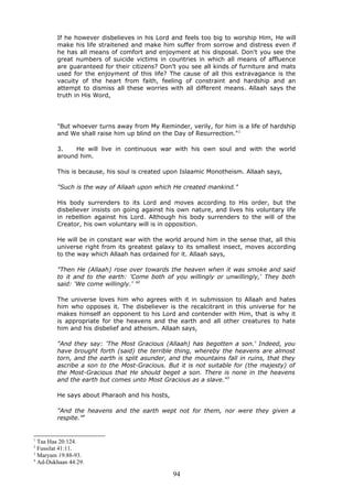 If he however disbelieves in his Lord and feels too big to worship Him, He will
make his life straitened and make him suffer from sorrow and distress even if
he has all means of comfort and enjoyment at his disposal. Don't you see the
great numbers of suicide victims in countries in which all means of affluence
are guaranteed for their citizens? Don’t you see all kinds of furniture and mats
used for the enjoyment of this life? The cause of all this extravagance is the
vacuity of the heart from faith, feeling of constraint and hardship and an
attempt to dismiss all these worries with all different means. Allaah says the
truth in His Word,
"But whoever turns away from My Reminder, verily, for him is a life of hardship
and We shall raise him up blind on the Day of Resurrection."1
3. He will live in continuous war with his own soul and with the world
around him.
This is because, his soul is created upon Islaamic Monotheism. Allaah says,
"Such is the way of Allaah upon which He created mankind."
His body surrenders to its Lord and moves according to His order, but the
disbeliever insists on going against his own nature, and lives his voluntary life
in rebellion against his Lord. Although his body surrenders to the will of the
Creator, his own voluntary will is in opposition.
He will be in constant war with the world around him in the sense that, all this
universe right from its greatest galaxy to its smallest insect, moves according
to the way which Allaah has ordained for it. Allaah says,
"Then He (Allaah) rose over towards the heaven when it was smoke and said
to it and to the earth: 'Come both of you willingly or unwillingly,' They both
said: 'We come willingly.' "2
The universe loves him who agrees with it in submission to Allaah and hates
him who opposes it. The disbeliever is the recalcitrant in this universe for he
makes himself an opponent to his Lord and contender with Him, that is why it
is appropriate for the heavens and the earth and all other creatures to hate
him and his disbelief and atheism. Allaah says,
"And they say: 'The Most Gracious (Allaah) has begotten a son.' Indeed, you
have brought forth (said) the terrible thing, whereby the heavens are almost
torn, and the earth is split asunder, and the mountains fall in ruins, that they
ascribe a son to the Most-Gracious. But it is not suitable for (the majesty) of
the Most-Gracious that He should beget a son. There is none in the heavens
and the earth but comes unto Most Gracious as a slave."3
He says about Pharaoh and his hosts,
"And the heavens and the earth wept not for them, nor were they given a
respite."4
1
Taa Haa 20:124.
2
Fussilat 41:11.
3
Maryam 19:88-93.
4
Ad-Dukhaan 44:29.
94
 