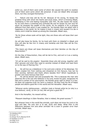 awful cry, and of them were some of whom We caused the earth to swallow
and of them were some whom We drowned. It was not Allaah Who wronged
them, but they wronged themselves."1
7. Failure and loss will be his lot: Because of his wrong, he looses the
greatest thing with which the hearts and souls enjoy, which is knowing Allaah,
meditating in Him and feeling tranquillity with Him. He also looses the world,
for he lives there a wretched and confused life and he looses his own soul for
which he amasses the wealth of this world; for he subjects it for a purpose
different from that which it was created for. He thereby does not attain with it
happiness in this world, for he makes it lived in misery and caused it to die in
misery and it shall be raised up among the miserable. Allaah says,
"As for those whose scale will be light, they are those who will loose their own
selves."2
He will also loose his family, for he lived with them on disbelief in Allaah and
they will also be like him in misery and hardship and their fate will be Fire.
Allaah says,
"The losers are those will loose themselves and their families on the Day of
Resurrection."3
On the Day of Resurrection, they will be led to Fire, and evil is it as a resting
place. Allaah says,
"(It will be said to the angels): 'Assemble those who did wrong, together with
their spouses and what they used to worship instead of Allaah and lead them
on to the way of Flaming Fire.' "4
8. He will live as a disbeliever in his Lord and a denier of His blessings: For
Allaah created him from nothing and showered on him favours, how can he
then worship, befriend and thank others besides Him? Which ingratitude is
greater and more heinous than this?
9. He will be denied real and purposeful life: This is because the man who
deserves life is the one who believes in his Lord, knows his goal, recognizes his
fate and is certain of his resurrection. He thereby gives right to whom it is due.
He does not suppress truth nor harm a creature. He then lives the life of happy
people and attains good life in this world and the Hereafter. Allaah says,
"Whoever works righteousness – whether male or female while he (or she) is a
true believer, verily, to him (or her) We will give a good life."5
And in the Hereafter, his reward will be,
"Pleasant dwellings in Eden Paradise; that is indeed, the great success."6
But whoever lives in this world like animals, such does not know his Lord or his
goal and fate. His only aim is to eat, drink and sleep. What then is the
difference between him and other animals? He is even in greater error than
animals. Allaah says,
1
Al-Ankaboot 40:9.
2
Al-A'raaf 7:9.
3
Az-Zumar 39:15, Shooraa 42:45.
4
As-Saaffaat 37:22-23.
5
An-Nahl 16:97.
6
As-Saff 61:12.
96
 