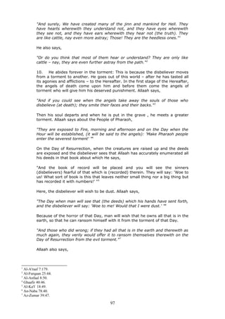 "And surely, We have created many of the jinn and mankind for Hell. They
have hearts wherewith they understand not, and they have eyes wherewith
they see not, and they have ears wherewith they hear not (the truth). They
are like cattle, nay even more astray; Those! They are the heedless ones."1
He also says,
"Or do you think that most of them hear or understand? They are only like
cattle – nay, they are even further astray from the path."2
10. He abides forever in the torment: This is because the disbeliever moves
from a torment to another. He goes out of this world – after he has tasted all
its agonies and afflictions – to the Hereafter. In the first stage of the Hereafter,
the angels of death come upon him and before them come the angels of
torment who will give him his deserved punishment. Allaah says,
"And if you could see when the angels take away the souls of those who
disbelieve (at death); they smite their faces and their backs."3
Then his soul departs and when he is put in the grave , he meets a greater
torment. Allaah says about the People of Pharaoh,
"They are exposed to Fire, morning and afternoon and on the Day when the
Hour will be established, (it will be said to the angels): 'Make Pharaoh people
enter the severest torment' "4
On the Day of Resurrection, when the creatures are raised up and the deeds
are exposed and the disbeliever sees that Allaah has accurately enumerated all
his deeds in that book about which He says,
"And the book of record will be placed and you will see the sinners
(disbelievers) fearful of that which is (recorded) therein. They will say: 'Woe to
us! What sort of book is this that leaves neither small thing nor a big thing but
has recorded it with numbers!' "5
Here, the disbeliever will wish to be dust. Allaah says,
"The Day when man will see that (the deeds) which his hands have sent forth,
and the disbeliever will say: 'Woe to me! Would that I were dust.' "6
Because of the horror of that Day, man will wish that he owns all that is in the
earth, so that he can ransom himself with it from the torment of that Day.
"And those who did wrong; if they had all that is in the earth and therewith as
much again, they verily would offer it to ransom themselves therewith on the
Day of Resurrection from the evil torment."7
Allaah also says,
1
Al-A'raaf 7:179.
2
Al-Furqaan 25:44.
3
Al-Anfaal 8:50.
4
Ghaafir 40:46.
5
Al-Ka'f 18:49.
6
An-Naba 78:40.
7
Az-Zumar 39:47.
97
 