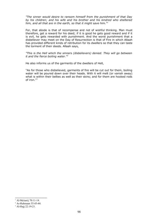 "The sinner would desire to ransom himself from the punishment of that Day
by his children; and his wife and his brother and his kindred who sheltered
him, and all that are in the earth, so that it might save him."1
For, that abode is that of recompense and not of wishful thinking. Man must
therefore, get a reward for his deed; if it is good he gets good reward and if it
is evil, he gets rewarded with punishment. And the worst punishment that a
disbeliever may meet on the Day of Resurrection is that of Fire in which Allaah
has provided different kinds of retribution for its dwellers so that they can taste
the torment of their deeds. Allaah says,
"This is the Hell which the sinners (disbelievers) denied. They will go between
it and the fierce boiling water."2
He also informs us of the garments of the dwellers of Hell,
"As for those who disbelieved, garments of fire will be cut out for them, boiling
water will be poured down over their heads. With it will melt (or vanish away)
what is within their bellies as well as their skins; and for them are hooked rods
of iron."3
1
Al-Ma'aarij 70:11-14.
2
Ar-Rahmaan 55:43-44.
3
Al-Hajj 22:19-21.
98
 