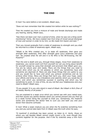 THE END
O man! You were before a non-existent. Allaah says,
"Does not man remember that We created him before while he was nothing?"1
Then He created you from a mixture of male and female discharge and made
you hearing, seeing. Allaah says,
"Has there not been over man a period of time, when he was not a thing worth
mentioning? Verily, We have created man from drop of mixed sexual discharge
of man and woman in order to try him; so We made him hearer and seer."2
Then you moved gradually from a state of weakness to strength and you shall
be returned to a state of weakness again. Allaah says,
"Allaah is He Who created you, in (a state of) weakness, then gave you
strength after weakness, then after strength gave (you) weakness and grey
hair. He created what He will and it is He Who is the All-Knowing, the All-
Powerful"3
Then the end is death and you, through these stages, move from weakness to
weakness; you cannot avert evil from yourself nor can you bring about benefit
for yourself except by using that strength and provision that Allaah gave you.
You are by nature poor and needy. Many are the things that you need to
remain alive which you do not possess or which you sometimes have and
sometime are deprived of. Many are also those things that are useful to you
and you would like to have and which you achieve sometimes and do not
achieve other times. Many are things that harm you, ditch your hope, waste
your efforts and bring on you tribulations and calamity which you would like to
avert; and which you sometimes succeed in averting and which you fail
sometimes to avert. In view of this, do you not feel your helplessness and your
need to Allaah? Allaah says,
"O you people! It is you who stand in need of Allaah. But Allaah is Rich (free of
all needs) Worthy of all praise."4
You are exposed to a weak virus which you cannot see with your naked eyes,
and that causes you painful disease which you cannot prevent and you then go
to a weak human being like yourself to treat you. Sometimes, the medicine
works and sometimes the doctor fails to cure you and both you and your
doctor then become confused.
O man! What a weak creature you are when the fly snatches something from
you and you cannot take back from it! Allaah says the truth when He says,
"O mankind! A similitude has been coined, so listen to it: Verily, those on
whom you call besides Allaah cannot create (even) a fly, even though they
combine together for the purpose. And if the fly snatches away a thin from
1
Maryam 19:67.
2
Al-Insaan 77:1-2.
3
Ar-Room 30:54.
4
Faatir 35:15.
99
 