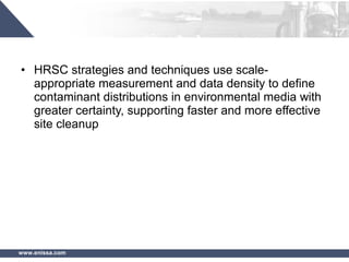 www.enissa.com
• HRSC strategies and techniques use scale-
appropriate measurement and data density to define
contaminant distributions in environmental media with
greater certainty, supporting faster and more effective
site cleanup
 