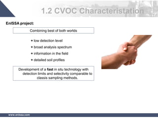 www.enissa.com
Development of a fast in situ technology with
detection limits and selectivity comparable to
classis sampling methods.
Combining best of both worlds
+ low detection level
+ broad analysis spectrum
+ information in the field
+ detailed soil profiles
1.2 CVOC Characteristation
EnISSA project:
 