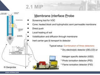 www.enissa.com
Typical setup: Combination of three detectors:
* Dry electrolytic detector (DELCD) or
Halogen specific detector (XSD)
* Photo ionisation detector (PID)
* Flame ionisation detector (FID)
Membrane Interface Probe
 Screening tool for VOC
 Cone: heated block and hydrophobic semi permeable membrane
 Direct push
 Local heating of soil
 Volatilization and diffusion through membrane
 Inert carrier gas & transport to detector
© Geoprobe
2.1 MIP
 