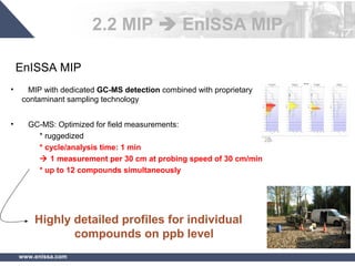 www.enissa.com
EnISSA MIP
• MIP with dedicated GC-MS detection combined with proprietary
contaminant sampling technology
• GC-MS: Optimized for field measurements:
* ruggedized
* cycle/analysis time: 1 min
 1 measurement per 30 cm at probing speed of 30 cm/min
* up to 12 compounds simultaneously
Highly detailed profiles for individual
compounds on ppb level
2.2 MIP  EnISSA MIP
 