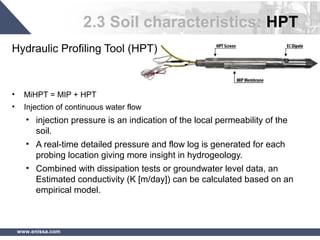 www.enissa.com
2.3 Soil characteristics: HPT
Hydraulic Profiling Tool (HPT)
• MiHPT = MIP + HPT
• Injection of continuous water flow
• injection pressure is an indication of the local permeability of the
soil.
• A real-time detailed pressure and flow log is generated for each
probing location giving more insight in hydrogeology.
• Combined with dissipation tests or groundwater level data, an
Estimated conductivity (K [m/day]) can be calculated based on an
empirical model.
 