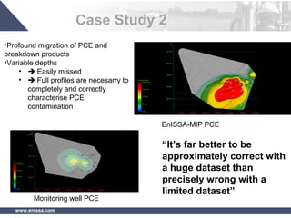 www.enissa.com
Case Study 2
•Profound migration of PCE and
breakdown products
•Variable depths
•  Easily missed
•  Full profiles are necesarry to
completely and correctly
characterise PCE
contamination
EnISSA-MIP PCE
Monitoring well PCE
“It’s far better to be
approximately correct with
a huge dataset than
precisely wrong with a
limited dataset”
 