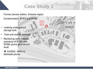 www.enissa.com
Case Study 3
Former service station, Antwerp region
Contamination: BTEX and MTBE
• Leaking underground
storage tank
• Tank and source removed
• Monitoring wells indicate
presence of BTEX and
MTBE plume at profound
level
 EnISSA –MIPs to
delineate plume
 