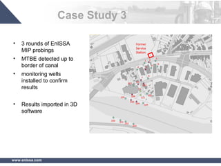 www.enissa.com
Case Study 3
• 3 rounds of EnISSA
MIP probings
• MTBE detected up to
border of canal
• monitoring wells
installed to confirm
results
• Results imported in 3D
software
 
