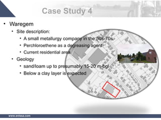 www.enissa.com
Case Study 4
• Waregem
• Site description:
• A small metallurgy company in the 50s-70s
• Perchloroethene as a degreasing agent
• Current residential area
• Geology
• sand/loam up to presumably 15-20 m-bgl
• Below a clay layer is expected
 