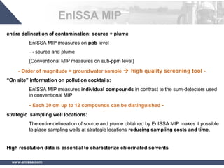 www.enissa.com
entire delineation of contamination: source + plume
EnISSA MIP measures on ppb level
→ source and plume
(Conventional MIP measures on sub-ppm level)
- Order of magnitude = groundwater sample  high quality screening tool -
“On site” information on pollution cocktails:
EnISSA MIP measures individual compounds in contrast to the sum-detectors used
in conventional MIP
- Each 30 cm up to 12 compounds can be distinguished -
strategic sampling well locations:
The entire delineation of source and plume obtained by EnISSA MIP makes it possible
to place sampling wells at strategic locations reducing sampling costs and time.
High resolution data is essential to characterize chlorinated solvents
EnISSA MIP
 