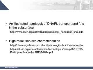 www.enissa.com
• An illustrated handbook of DNAPL transport and fate
in the subsurface
http://www.cluin.org/conf/itrc/dnaplpa/dnapl_handbook_final.pdf
• High resolution site characterisation
http://clu-in.org/characterization/technologies/hrsc/hrscintro.cfm
https://clu-in.org/characterization/technologies/hrsc/pdfs/HRSC-
Participant-Manual-NARPM-2014.pdf
 