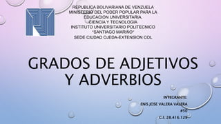 GRADOS DE ADJETIVOS
Y ADVERBIOS
INTEGRANTE:
ENIS JOSE VALERA VALERA
#50
C.I. 28.416.129
REPUBLICA BOLIVARIANA DE VENZUELA
MINISTERIO DEL PODER POPULAR PARA LA
EDUCACION UNIVERSITARIA.
CIENCIA Y TECNOLOGIA
INSTITUTO UNIVERSITARIO POLITECNICO
“SANTIAGO MARIÑO”
SEDE CIUDAD OJEDA-EXTENSION COL
 