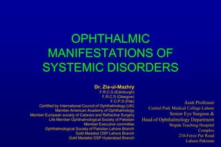 OPHTHALMIC
MANIFESTATIONS OF
SYSTEMIC DISORDERS
Dr. Zia-ul-Mazhry
F.R.C.S (Edinburgh)
F.R.C.S (Glasgow)
F.C.P.S (Pak)
Certified by International Council of Ophthalmology (UK)
Member American Academy of Ophthalmology
Member European society of Cataract and Refractive Surgery
Life Member Ophthalmological Society of Pakistan
Member Executive committee
Ophthalmological Society of Pakistan Lahore Branch
Gold Medalist OSP Lahore Branch
Gold Medalist OSP Hyderabad Branch
Asstt Professor
Central Park Medical College Lahore
Senior Eye Surgeon &
Head of Ophthalmology Department
Wapda Teaching Hospital
Complex
210-Feroz Pur Road
Lahore Pakistan
 