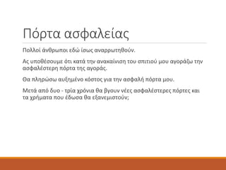 Πόρτα ασφαλείας
Πολλοί άνθρωποι εδώ ίσως αναρρωτηθούν.
Ας υποθέσουμε ότι κατά την ανακαίνιση του σπιτιού μου αγοράζω την
ασφαλέστερη πόρτα της αγοράς.
Θα πληρώσω αυξημένο κόστος για την ασφαλή πόρτα μου.
Μετά από δυο - τρία χρόνια θα βγουν νέες ασφαλέστερες πόρτες και
τα χρήματα που έδωσα θα εξανεμιστούν;
 