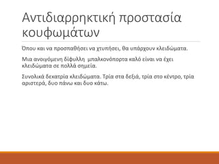 Αντιδιαρρηκτική προστασία
κουφωμάτων
Όπου και να προσπαθήσει να χτυπήσει, θα υπάρχουν κλειδώματα.
Μια ανοιγόμενη δίφυλλη μπαλκονόπορτα καλό είναι να έχει
κλειδώματα σε πολλά σημεία.
Συνολικά δεκατρία κλειδώματα. Τρία στα δεξιά, τρία στο κέντρο, τρία
αριστερά, δυο πάνω και δυο κάτω.
 