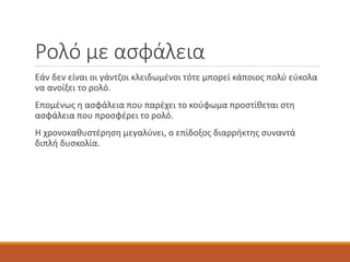 Ρολό με ασφάλεια
Εάν δεν είναι οι γάντζοι κλειδωμένοι τότε μπορεί κάποιος πολύ εύκολα
να ανοίξει το ρολό.
Επομένως η ασφάλεια που παρέχει το κούφωμα προστίθεται στη
ασφάλεια που προσφέρει το ρολό.
Η χρονοκαθυστέρηση μεγαλύνει, ο επίδοξος διαρρήκτης συναντά
διπλή δυσκολία.
 