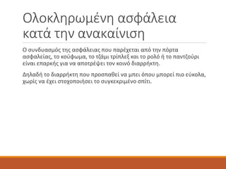 Ολοκληρωμένη ασφάλεια
κατά την ανακαίνιση
Ο συνδυασμός της ασφάλειας που παρέχεται από την πόρτα
ασφαλείας, το κούφωμα, το τζάμι τρίπλεξ και το ρολό ή το παντζούρι
είναι επαρκής για να αποτρέψει τον κοινό διαρρήκτη.
Δηλαδή το διαρρήκτη που προσπαθεί να μπει όπου μπορεί πιο εύκολα,
χωρίς να έχει στοχοποιήσει το συγκεκριμένο σπίτι.
 