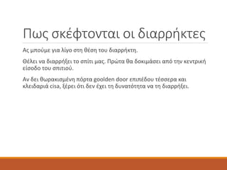 Πως σκέφτονται οι διαρρήκτες
Ας μπούμε για λίγο στη θέση του διαρρήκτη.
Θέλει να διαρρήξει το σπίτι μας. Πρώτα θα δοκιμάσει από την κεντρική
είσοδο του σπιτιού.
Αν δει θωρακισμένη πόρτα goolden door επιπέδου τέσσερα και
κλειδαριά cisa, ξέρει ότι δεν έχει τη δυνατότητα να τη διαρρήξει.
 