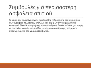 Συμβουλές για περισσότερη
ασφάλεια σπιτιού
Το κουτί της ολοκαίνουργιας πανάκριβης τηλεόρασης στα σκουπίδια,
φωτογραφίες πολυτελών επίπλων και ακριβών αντικειμένων στα
κοινωνικά δίκτυα, αναρτήσεις που αναφέρουν ότι θα λείπετε για καιρό,
το αυτοκίνητο να λείπει πολλές μέρες από το πάρκινγκ, γράμματα
συσσωρευμένα στο γραμματοκιβώτιο.
 