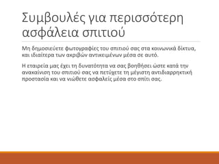Συμβουλές για περισσότερη
ασφάλεια σπιτιού
Μη δημοσιεύετε φωτογραφίες του σπιτιού σας στα κοινωνικά δίκτυα,
και ιδιαίτερα των ακριβών αντικειμένων μέσα σε αυτό.
Η εταιρεία μας έχει τη δυνατότητα να σας βοηθήσει ώστε κατά την
ανακαίνιση του σπιτιού σας να πετύχετε τη μέγιστη αντιδιαρρηκτική
προστασία και να νιώθετε ασφαλείς μέσα στο σπίτι σας.
 