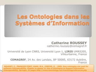 Les Ontologies dans les
            Systèmes d’Information


                                                  Catherine ROUSSEY
                                             catherine.roussey@cemagref.fr

    Université de Lyon CNRS, Université Lyon 1, LIRIS UMR5205,
                                            Villeurbanne, France

       CEMAGREF, 24 Av. des Landais, BP 50085, 63172 Aubière,
                                                      France
 ROUSSEY, C., FRANÇOIS PINET, KANG, M.A., CORCHO, O. - 2009. How ontologies are used for
software interoperability. Chapter to appear in: Use of Ontologies to Support Information
Interoperability, Springer, 52 pages http://www.towntology.net/towntologyreferences.php
 