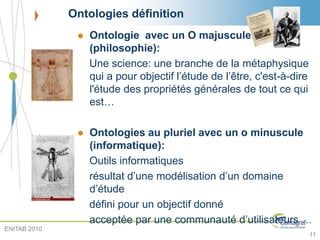 Ontologies définition
 Ontologie avec un O majuscule
(philosophie):
Une science: une branche de la métaphysique
qui a pour objectif l’étude de l’être, c'est-à-dire
l'étude des propriétés générales de tout ce qui
est…
 Ontologies au pluriel avec un o minuscule
(informatique):
Outils informatiques
résultat d’une modélisation d’un domaine
d’étude
défini pour un objectif donné
acceptée par une communauté d’utilisateurs …
11
ENITAB 2010
 