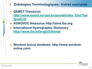 Ontologies Terminologiques: Autres exemples
 GEMET Thesaurus
http://www.eionet.europa.eu/gemet/index_html?lan
gcode=fr
 AGROVOC thesaurus http://aims.fao.org
 International Hydrographic Dictionary
http://www.iho.int/english/home/
 Wordnet lexical database: http://www.wordnet-
online.com/
ENITAB 2010
16
 
