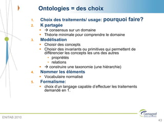 Ontologies = des choix
1. Choix des traitements/ usage: pourquoi faire?
2. K partagée
  consensus sur un domaine
 Théorie minimale pour comprendre le domaine
3. Modélisation
 Choisir des concepts
 Choisir des invariants ou primitives qui permettent de
différencier les concepts les uns des autres
• propriétés
• relations
  construire une taxonomie (une hiérarchie)
4. Nommer les éléments
 Vocabulaire normalisé
5. Formalisme:
 choix d’un langage capable d’effectuer les traitements
demandé en 1.
43
ENITAB 2010
 