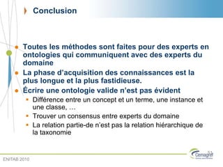 Conclusion
 Toutes les méthodes sont faites pour des experts en
ontologies qui communiquent avec des experts du
domaine
 La phase d’acquisition des connaissances est la
plus longue et la plus fastidieuse.
 Écrire une ontologie valide n’est pas évident
 Différence entre un concept et un terme, une instance et
une classe, …
 Trouver un consensus entre experts du domaine
 La relation partie-de n’est pas la relation hiérarchique de
la taxonomie
51
ENITAB 2010
 