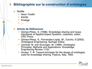 Bibliographie sur la construction d’ontologies
 Outils
 Neon Toolkit
 KAON
 Protégé
 …
 Article de Références
 Gómez-Pérez, A. (1998). Knowledge sharing and reuse.
Handbook of Applied Expert Systems. Liebowitz, editor,
CRC Press.
 Gómez-Pérez, A., Fernandez-Lopéz, M., Corcho, 0 (2003).
Ontological Engineering, Springer Editor.
 Uschold, M. and Gruninger, M. (1996). Ontologies:
Principles, Methods and Applications. Knowledge
Engineering Review 11(2)
 Gruber, T. R. Toward principles for the design of ontologies
used for knowledge sharing. Padova, Italy, 1992.
52
ENITAB 2010
 