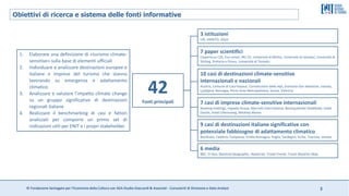 © Fondazione Santagata per l’Economia della Cultura con SGA Studio Giaccardi & Associati - Consulenti di Direzione e Data Analyst 3
42
Fonti principali
10 casi di destinazioni climate-sensitive
internazionali e nazionali
Austria, Comune di Courmayeur, Convenzione delle Alpi, Donostia-San Sebastian, Irlanda,
Ljubljana, Norvegia, Porto Area Metropolitana, Scozia, Valencia
7 casi di imprese climate-sensitive internazionali
Booking Holdings, Expedia Group, Marriott International, Boutiquehotel Stadthalle, Hotel
Doolin, Hotel Ullensvang, Whatley Manor
3 istituzioni
UN, UNWTO, ASviS
6 media
BBC, El Pais, National Geographic, Newstrail, Travel Friend, Travel Weather Map
7 paper scientifici
Copernicus C3S, Eco-union, JRC-CE, Università di Minho, Università di Istanbul, Università di
Stirling, Pretoria e Pireus, Università di Toronto
9 casi di destinazioni italiane significative con
potenziale fabbisogno di adattamento climatico
Basilicata, Calabria, Campania, Emilia-Romagna, Puglia, Sardegna, Sicilia, Toscana, Veneto
Obiettivi di ricerca e sistema delle fonti informative
1. Elaborare una definizione di «turismo climate-
sensitive» sulla base di elementi ufficiali
2. Individuare e analizzare destinazioni europee e
italiane e imprese del turismo che stanno
lavorando su emergenza e adattamento
climatico
3. Analizzare e valutare l’impatto climate change
su un gruppo significativo di destinazioni
regionali italiane
4. Realizzare il benchmarking di casi e fattori
analizzati per comporre un primo set di
indicazioni utili per ENIT e i propri stakeholder.
 