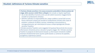 © Fondazione Santagata per l’Economia della Cultura con SGA Studio Giaccardi & Associati - Consulenti di Direzione e Data Analyst 4
Risultati: definizione di Turismo Climate-sensitive
«Turismo climate-sensitive» è la nuova economia sostenibile in forma evoluta dei
viaggi, delle vacanze e delle filiere collegate che include un duplice significato:
• da un lato identifica il turismo come uno dei settori economici maggiormente
sensibili al cambiamento climatico
• dall’altro individua la responsabilità che i player pubblici e privati del turismo
hanno nell’essere sempre più sensibili al cambiamento climatico allo scopo di
evolvere i contenuti di offerta, servizio, marketing e comunicazione e,
conseguentemente, per intercettare la nuova e ampia tipologia dei Climate-
sensitive Travellers.
I Climate-sensitive Travellers sono viaggiatori di qualsiasi fascia di età che cercano
informazioni climatiche prima e durante il proprio viaggio. Per i Climate-sensitive
Travelers le proposte di destinazione basate su informazioni climatiche credibili
diventano fondamentali tanto quanto quelle basate su contenuti di ospitalità,
accoglienza, esperienza e prezzo.
 