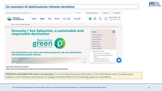 © Fondazione Santagata per l’Economia della Cultura con SGA Studio Giaccardi & Associati - Consulenti di Direzione e Data Analyst 6
Un esempio di destinazione climate-sensitive
Fonte San Sebastian Turismoa
https://www.sansebastianturismoa.eus/en/come/donostia-sustainable-destination
DONOSTIA-SAN SEBASTIAN, fattori di evoluzione: 1) marchio Donostia Green Destination, 2) rete dell’offerta verde, 3) qualità acqua
pubblica, 4) San Sebastian senza sprechi, 5) spiagge certificate EMAS e ISO, 6) decalogo guide per sostenibilità
 