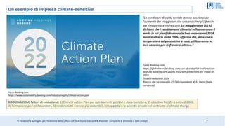 © Fondazione Santagata per l’Economia della Cultura con SGA Studio Giaccardi & Associati - Consulenti di Direzione e Data Analyst 7
Un esempio di impresa climate-sensitive
BOOKING.COM, fattori di evoluzione: 1) Climate Action Plan per cambiamenti positivi e decarbonizzare, 2) obiettivo Net Zero entro il 2040,
3) formazione per i collaboratori, 4) rendere tutti i servizi più sostenibili, 5) supportare le aziende private nel contrasto al climate change
Fonte Booking.com
https://www.sustainability.booking.com/industryinsights/climate-action-plan
"Le condizioni di caldo torrido stanno accelerando
l'aumento dei viaggiatori che cercano climi più freschi
per rinvigorirsi e rinfrescarsi. La maggioranza (51%)
dichiara che i cambiamenti climatici influenzeranno il
modo in cui pianificheranno le loro vacanze nel 2024,
mentre oltre la metà (56%) afferma che, dato che le
temperature salgono vicino a casa, utilizzeranno le
loro vacanze per rinfrescarsi altrove."
Fonte Booking.com
https://globalnews.booking.com/out-of-autopilot-and-into-our-
best-life-bookingcom-shares-its-seven-predictions-for-travel-in-
2024
Travel Predictions 2024
Ricerca che ha coinvolto 27.730 rispondenti di 33 Paesi (Italia
compresa)
 