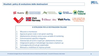 © Fondazione Santagata SGA per l’Economia della Cultura con Studio Giaccardi & Associati - Consulenti di Direzione e Data Analyst 8
Risultati: policy di evoluzione delle destinazioni
8 ISTRUZIONI PER LE DESTINAZIONI ITALIANE
1. Misurare e monitorare
2. Approccio green reale e non green washing
3. Adattamento climatico come nuova variabile di marketing
4. Comunicazione specifica integrata
5. Volontariato di turisti e ospiti per adattamento climatico
6. Integrazione policy e metodologie top-down e bottom-up
7. Coinvolgimento di tutti gli stakeholder
8. Motivare e mobilitare le imprese private
 