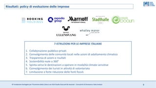 © Fondazione Santagata per l’Economia della Cultura con SGA Studio Giaccardi & Associati - Consulenti di Direzione e Data Analyst 9
7 ISTRUZIONI PER LE IMPRESE ITALIANE
1. Collaborazione pubblico-privati
2. Coinvolgimento delle comunità locali nelle azioni di adattamento climatico
3. Trasparenza di azioni e risultati
4. Sostenibilità reale a 360°
5. Spinta verso le destinazioni a operare in modalità climate-sensitive
6. Coinvolgimento dei turisti in attività di volontariato
7. Limitazione e forte riduzione delle fonti fossili.
Risultati: policy di evoluzione delle imprese
 
