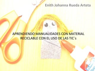 Enith Johanna Rueda Arteta




APRENDIENDO MANUALIDADES CON MATERIAL
    RECICLABLE CON EL USO DE LAS TIC´s
 
