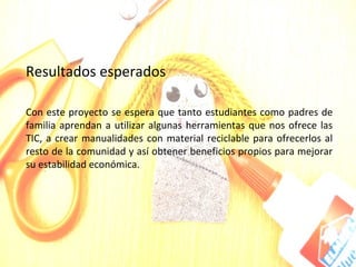 Resultados esperados

Con este proyecto se espera que tanto estudiantes como padres de
familia aprendan a utilizar algunas herramientas que nos ofrece las
TIC, a crear manualidades con material reciclable para ofrecerlos al
resto de la comunidad y así obtener beneficios propios para mejorar
su estabilidad económica.
 