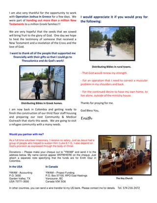 Distributing Bibles in rural towns. 
I am also very thankful for the opportunity to work 
with Operation Joshua in Greece for a few days. We 
were part of handing out more than a million New 
Testaments to a million Greek families!!! 
We are very hopeful that the seeds that we sowed 
will bring fruit to the glory of God. One day we hope 
to heat the testimony of someone that received a 
New Testament and a revelation of the Cross and the 
love of God. 
I want to thank all of the people that supported me 
financially with their gifts so that I could go to 
Thessalonica and do God's work! 
Distributing Bibles in Greek homes. 
I am now back in Colombia and getting ready to 
finish the construction of our third floor staff housing 
and preparing our next Community & Medical 
Outreach that starts this week. We are going to visit 
a refugee community with a many needs. 
I would appreciate it if you would pray for 
the following: 
- That God would renew my strength. 
- For an operation that I need to correct a muscular 
problem in my shoulders and back. 
- For the continued desire to have my own home, to 
live alone, outside of the ministry house. 
Thanks for praying for me. 
God Bless You, 
Enith 
Would you partner with me? 
As a full time volunteer missionary, I receive no salary. Just as Jesus had a 
group of people who helped to sustain Him (Luke 8:1-3), I also depend on 
God’s provision as expressed through the body of Christ. 
Donations – Please make your cheque out to "YWAM" and send it to the 
address below. My name cannot appear ANYWHERE on the cheque. Just 
attach a separate note specifying that the funds are for Enith Diaz in 
Colombia. 
In the USA In Canada 
YWAM - Accounting YWAM – Project Funding 
P.O. 3000 P.O. Box 57100, RPO East Hastings 
Garden Valley, TX Vancouver, BC 
USA 75771-3000 Canada V5K 5G6 
The Key Church 
In other countries, you can send a wire transfer to my US bank. Please contact me for details. Tel. 574 216 2472 
