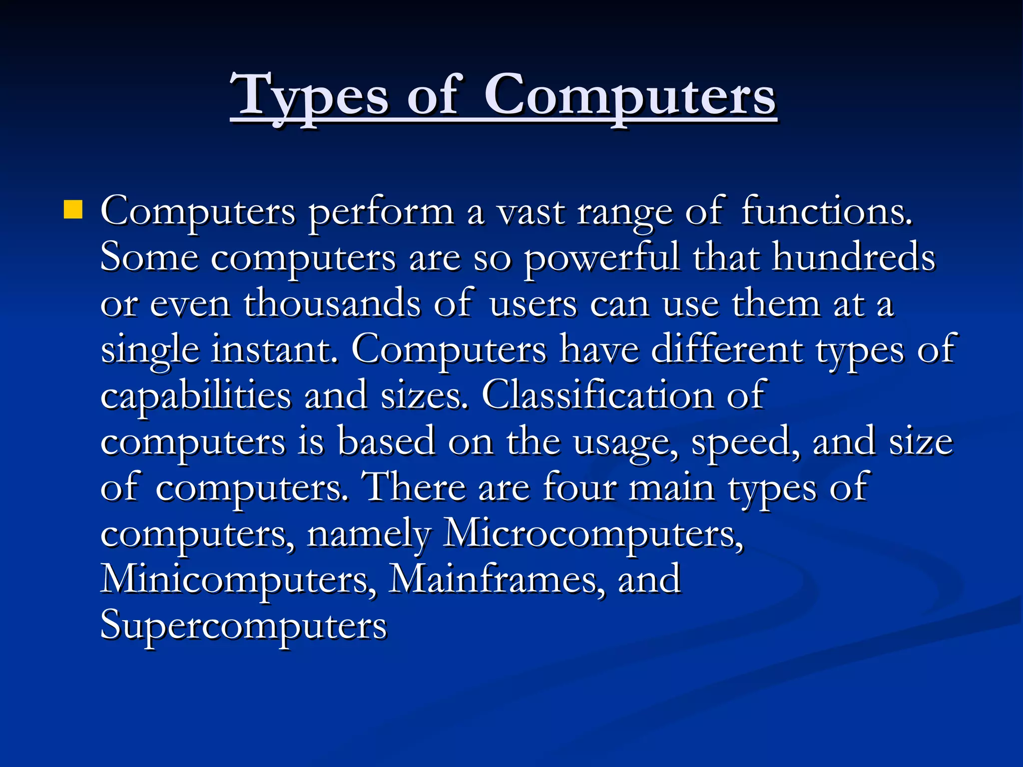 Types of Computers   Computers perform a vast range of functions. Some computers are so powerful that hundreds or even thousands of users can use them at a single instant. Computers have different types of capabilities and sizes. Classification of computers is based on the usage, speed, and size of computers. There are four main types of computers, namely Microcomputers, Minicomputers, Mainframes, and Supercomputers  