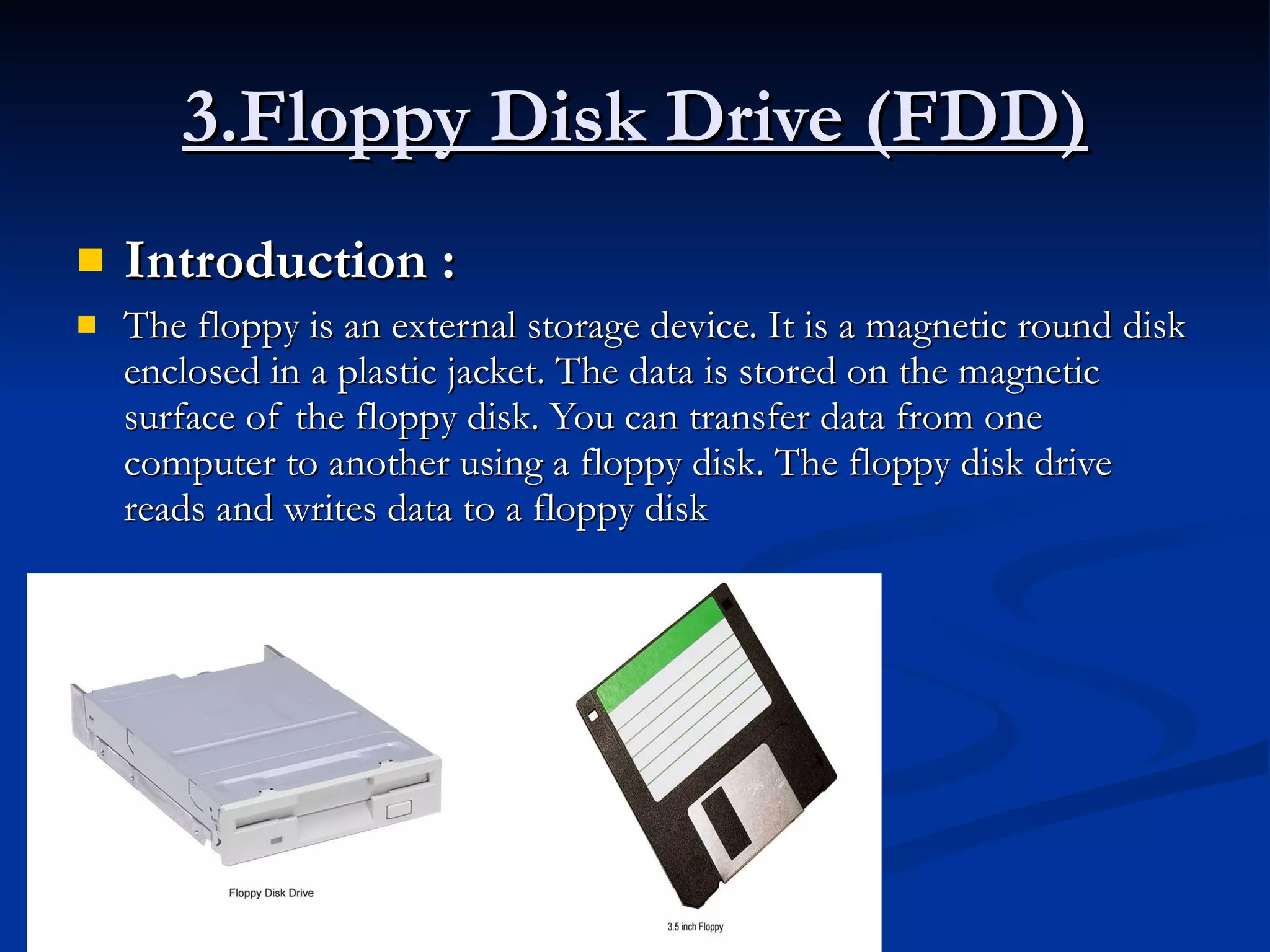 3.Floppy Disk Drive (FDD) Introduction :   The floppy is an external storage device. It is a magnetic round disk enclosed in a plastic jacket. The data is stored on the magnetic surface of the floppy disk. You can transfer data from one computer to another using a floppy disk. The floppy disk drive reads and writes data to a floppy disk 